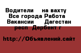 Водители BC на вахту. - Все города Работа » Вакансии   . Дагестан респ.,Дербент г.